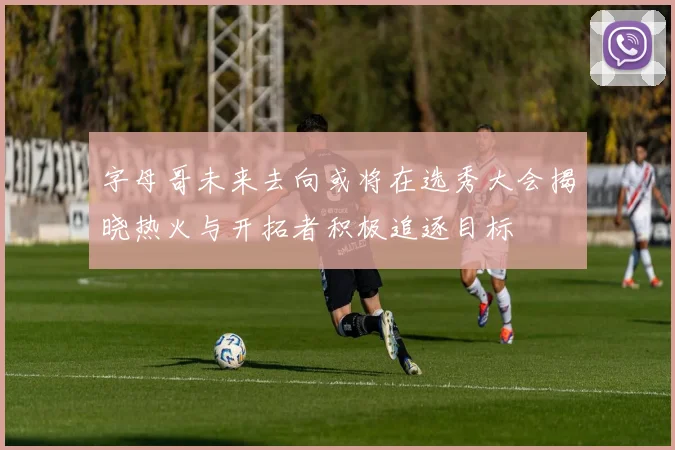 字母哥未来去向或将在选秀大会揭晓热火与开拓者积极追逐目标