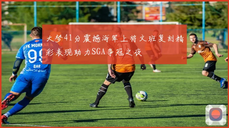 大梦41分震撼海军上将文班复刻精彩表现助力SGA争冠之夜