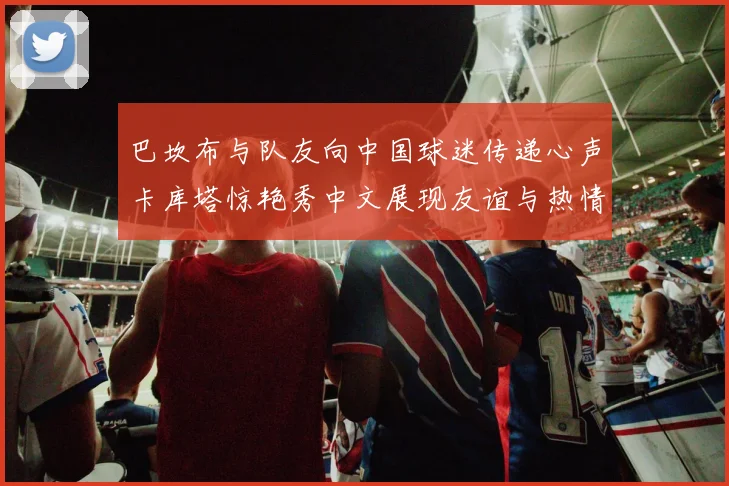 巴坎布与队友向中国球迷传递心声卡库塔惊艳秀中文展现友谊与热情