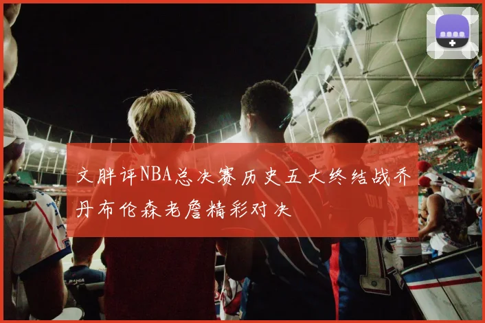 文胖评NBA总决赛历史五大终结战乔丹布伦森老詹精彩对决