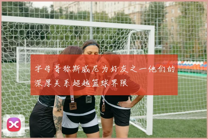 字母哥称斯威尼为好友之一他们的深厚关系超越篮球界限
