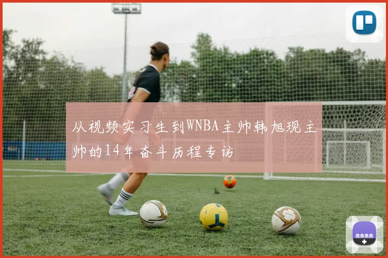 从视频实习生到WNBA主帅韩旭现主帅的14年奋斗历程专访
