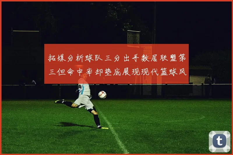 拓媒分析球队三分出手数居联盟第三但命中率却垫底展现现代篮球风格