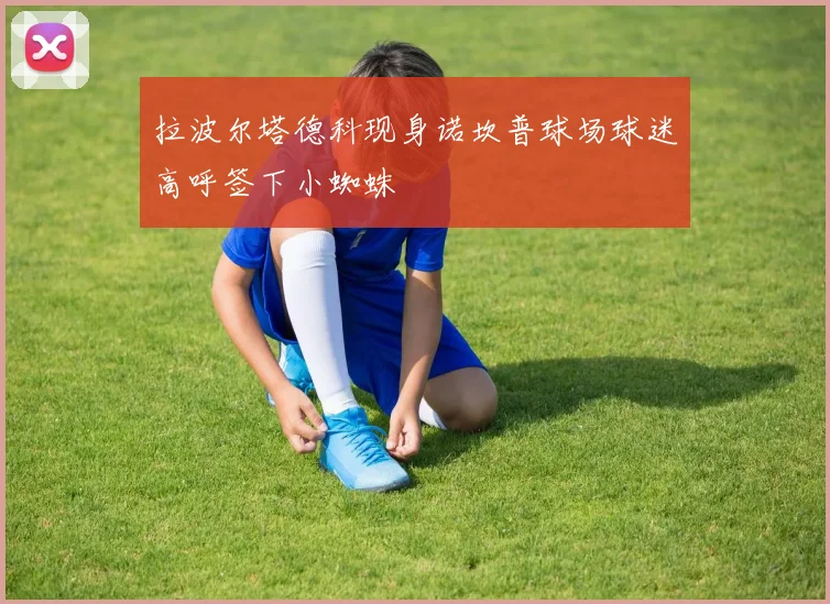 拉波尔塔德科现身诺坎普球场球迷高呼签下小蜘蛛