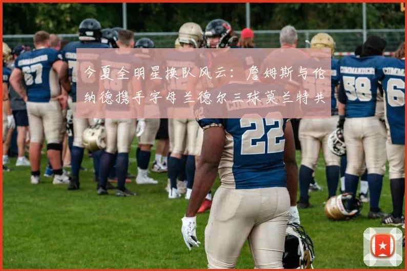 今夏全明星换队风云：詹姆斯与伦纳德携手字母兰德尔三球莫兰特共创辉煌