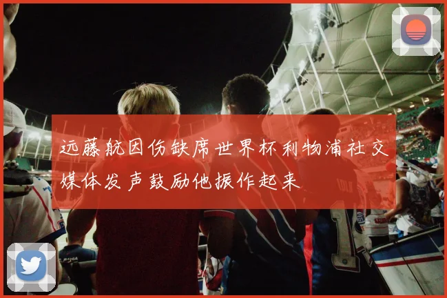 远藤航因伤缺席世界杯利物浦社交媒体发声鼓励他振作起来