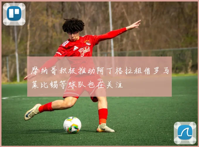 摩纳哥积极推动阿丁格拉租借罗马莱比锡等球队也在关注
