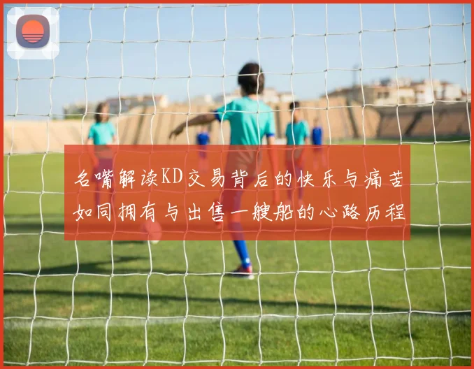 名嘴解读KD交易背后的快乐与痛苦如同拥有与出售一艘船的心路历程