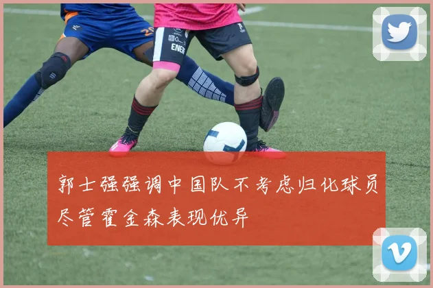 郭士强强调中国队不考虑归化球员尽管霍金森表现优异