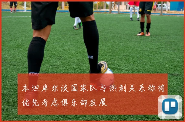 本坦库尔谈国家队与热刺关系称将优先考虑俱乐部发展