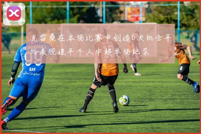 克雷桑在本场比赛中创造6次机会平均表现追平个人中超单场纪录