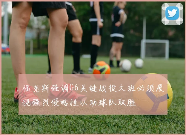 福克斯强调G6关键战役文班必须展现强烈侵略性以助球队取胜