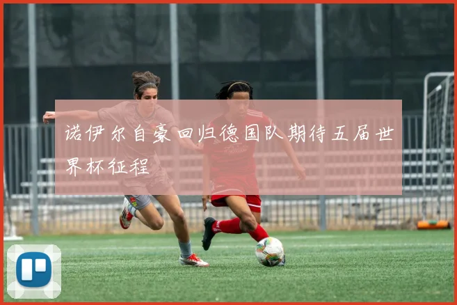 诺伊尔自豪回归德国队期待五届世界杯征程
