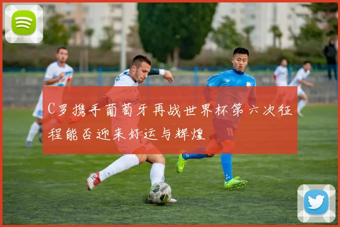 C罗携手葡萄牙再战世界杯第六次征程能否迎来好运与辉煌