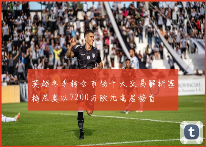 英超冬季转会市场十大交易解析塞梅尼奥以7200万欧元高居榜首