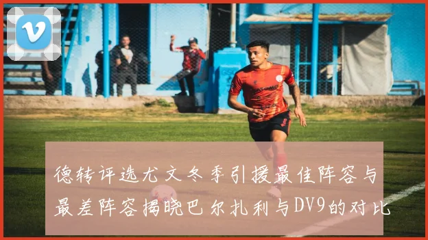 德转评选尤文冬季引援最佳阵容与最差阵容揭晓巴尔扎利与DV9的对比分析