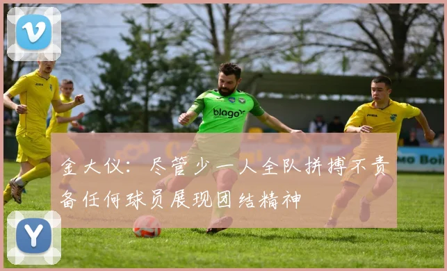 金大仪：尽管少一人全队拼搏不责备任何球员展现团结精神