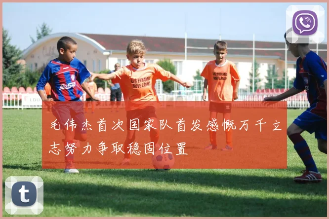 毛伟杰首次国家队首发感慨万千立志努力争取稳固位置