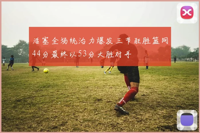 活塞全场统治力爆发三节狂胜篮网44分最终以53分大胜对手