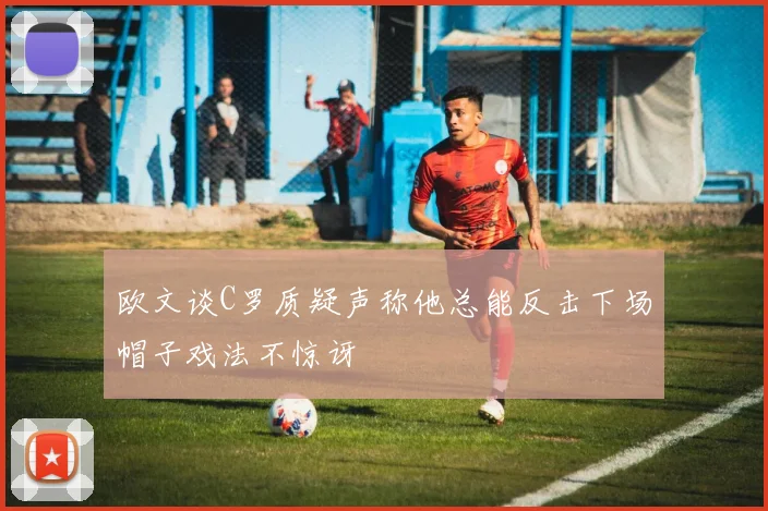 欧文谈C罗质疑声称他总能反击下场帽子戏法不惊讶