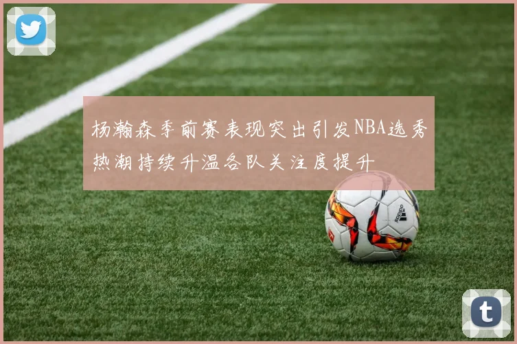 杨瀚森季前赛表现突出引发NBA选秀热潮持续升温各队关注度提升